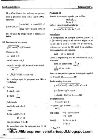 Lumbreras Editores ‘ Trigonometría
El gráfico ilustra los valores negativos,
cero y positivos que tom a (tan 0 - 2002),
entonces
ítane-2002; si tan9-2002>0
|tan0-20021
=
[2002-tanG; si tan0-2OO2<O
Por lo tanto la proposición ii resulta ser
falsa.
iii) POr teorema, se cumple
->/(0,5-sec9)2 = |O ,5-sec0|
Como sec0 > l
=> -s e c 0 < -l
=> O,5-sec0<-O,5
=> |O ,5-sec0| = -(O ,5-sec0) = sec0-O,5
es (-)
V(O,5-sec0)2 =sec0-O ,5
Sé concluye que la proposición iii es
verdadera.
iv) Del dato
D= tan0-cot0
D= tan0---- —
tan0
Ordenando
tan20 - D•tan0 -1 = 0
Luego
(-Dil=:4(lX-l)>0
D2+ 4> 0
Esto se cumple V De R
Se concluye que la proposición iv es
verdadera.
Problema 10
Siendo 0 un ángulo agudo, que verifica
l+sec0 4
halle el valor el máximo valor de
y = y¡cot20 -4 co t0 +4 + 2cot0
Resolución
La desigualdad se cum ple cuando (ta n 0 -1 )
y (l + sec0) tengan el m ism o signo o si
(tan 0-1 ) = 0 com o sec0 > l =M + sec0 >2,
entonces el signo de (l + sec0 ) es positivo,
por consiguiente se cumplirá
tan0-l> O => tan0> l
Como la expresión y está en términos de co t0 ,
tenemos
tan0> l obteniendo —— <1
tan0
—-— <1 => cote< l
tan 6
Pero cot0 es positivo (por ser 0 un ángulo agudo)
=> O < cot0< l.....................(1)
Reduciendo y, tenemos
y = -Jcol20 - 2(cot 0)(2)+(2)2 +2cot0
y = >/(cot0-2)2 + 2cot 0
y = |c o t0 -2 | + 2cot0...........(2)
De (1) tenemos
-2 < c o t0 -2 < -l
=> | c o t0 -2 | = 2-cotO ...........(3)
es (-)
(3) en (2) y= 2-cot0+ 2cot0
y=2+cot0
D e^l) 2<2 + cot0<3
2<y S3
*• ^
162
https://librospreuniversitariospdf.blogspot.com
 