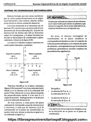 Razones trigonométricas de un ángulo en posición normal
CAPÍTULO III
SISTEMA DE COORDENADAS RECTANGULARES
Sistema formado por dos rectas numéricas
que se cortan perpendicularmente en su origen
(una' horizontal y otra vertical, adem ás am bas
rectas tienen la misma unidad de distancia).
A la recta horizontal se le denomina eje de
abscisas (X), mientras que a la recta vertical se le
denomina eje de las ordenadas (50- El punto de
intersección de dichos ejes (O) se denom ina
origen de coordenadas, y el plano formado por
los ejes se llama plano de coordenadas o plano
cartesiano, (véase en la figura 3.43).
Los ejes X e Y dividen el plano cartesiano en
cuatro partes llamados cuadrantes.
Segundo Cuadrante
01C)
x<0;y>0
Y
-3
Primer Cuadrante
' 2 0C)
^ x>0;y>0
. ; ( 1 1
-3 -2 -1
]
O
ü 1 2 3 A-
Tercer Cuadrante Cuarto Cuadrante
(III C) “ 2 " (IVC)
x<0;y<0 x>0;y<0
-3 -
Figura 3.43
Podemos identificar en el plano cartesiano
(figura 3.44) un punto P con el par ordenado (a;b),
donde a es la abscisa y b es la ordenada del
punto P (los valores de a y b se ubican trazando
las perpendiculares desde P a los ejes X e Y
respectivamente). Análogamente c es la abscisa
y d es la ordenada del punto Q.
De esta m anera, a cada punto del plano
cartesiano le corresponde un par de números (x;y)
y viceversa, a cada par de núm eros (x;y) le
corresponde en el plano de coordenadas un
punto y solo uno, tal que su abscisa es igual a x y
su ordenada es igual a y.
Se llamaparordenado al conjunto de dos números
en el cual se indica qué número es primero y qué
número es segundo. Así en el par ordenado (x;y),
el primer elemento es x y el segundo esy.
Así pues, el sistem a rectangular de
co o rd en ad as en el plano estab lece la
correspondencia biunívoca entre el conjunto de
todos los puntos del plano y el conjunto de pares
de números, correspondencia que al resolver los
problem as geom étricos perm ite em plear los
procedimientos algebraicos.
Y
Figura 3.44
Del gráfico
• La abscisa de P es a y
la ordenada de P es b.
* La abscisa de Q es c y
la ordenada de Q es d.
Una aplicación de los segmentos dirigidos se da
en la ubicación de un punto en el plano de
coordenadas.
163
https://librospreuniversitariospdf.blogspot.com
 