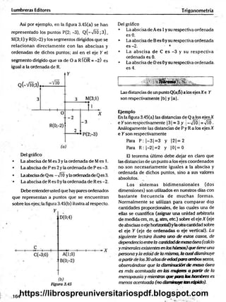 Lumbreras Editores Trigonometría
Así por ejemplo, en la figura 3.45(a) se han
representado los puntos P(2; -3), Q(-VTÓ;3),
M(3;l) y R(0;-2) y los segmentos dirigidos que se
relacionan directam ente con las abscisas y
ordenadas de dichos puntos; así en el eje Y el
segmento dirigido que va de O a R ÍOR = -2) es
igual a la ordenada de R.
• La abscisa de Mes 3 y la ordenada de Mes 1.
• La abscisa de P es 2 y la ordenada de P es -3.
• Laabscisade Q es —J0 yla ordenadade Q es 3.
• La abscisa de R es 0 y la ordenada de R es -2.
Debe entender usted que hay pares ordenados
que representan a puntos que se encuentran
sobre los ejes; la figura 3.45(b) ilustra al respecto.
Del gráfico
• La abscisa de A es 1y su respectiva ordenada
es 0.
• La abscisa de B es 0y su respectiva ordenada
es -2. • *
• La abscisa de C es -3 y su respectiva
ordenada es 0;
• La abscisa de Des 0y su respectiva ordenada,
es 4.
•SV !Ur#f*
■
>
.
Las distancias de un punto Q(a;6) a los ejesXe Y
son respectivamente |b | y |a |.
Ejemplo
En la figura 3.45(a) las distancias de Q a los ejes A
e Y son respectivamente 13 1= 3 y j- vTÓ ¡= VTÓ.
Análogamente las distancias de P y R a los ejes X
e Y son respectivamente
Para P: |-3 |= 3 y |2 |= 2
Para R :|-2 j= 2 y |0 |= 0
El teorema último debe dejar en claro que
las distancias de un punto a los ejes coordenados
no son necesariamente iguales a la abscisa y
ordenada de dichos puntos, sino a sus valores
absolutos.
Los sistem as bidim ensionales (dos
dimensiones) son utilizados en nuestros días con
bastante frecuencia de m uchas formas.
Normalmente se utilizan para com parar do.s
cantidades proporcionales, de las cuales una de
ellas se cuantifica (asignar una unidad arbitraria
de medida cm, m, g, atm, etc.) sobre el eje X (eje
de abscisas o eje horizontal)y laotra cantidad sobre
el eje Y (eje de ordenadas o eje vertical). La
siguiente lectura ilustra uno de estos casos, de
dependenciaentrela cantidaddemasaósea (calcio
y minerales existentesen loshuesos)quetiene una
persona y la edad de la misma, la cualdisminuye
a partirde los30 añosde edadpara ambos sexos,
observándose que la disminuciónde masa ósea
es más acentuada en las nmqetes a partir de la
menopausia y mientras que para tas hombres es
menos acentuada (no disminuyetan rápido).
164
https://librospreuniversitariospdf.blogspot.com
 