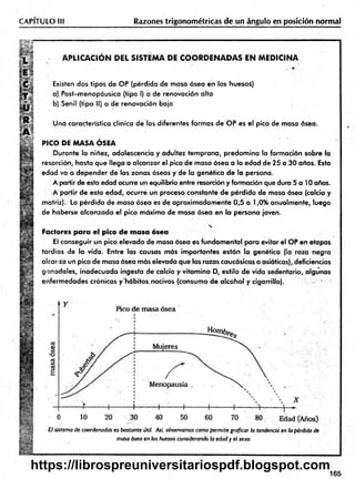 CAPITULO III Razones trigonométricas de un ángulo en posición normal
A P LIC A C IO N D E L SISTEM A DE C O O R D E N A D A S E N M ED IC IN A
Existen dos tipos de OP (pérdida de masa ósea en los huesoi)
a) Post-menopáusica (tipo I) o de renovación alta
b) Senil (tipo II) o de renovación baja
Una característica clínica de las diferentes formas de OP es el pico de masa ósea.
PICO DE MASA ÓSEA
Durante la niñez, adolescencia y adultez tem prana, predom ina la formación sobre la
resorción, hasta que llega a alcanzar el pico de masa ósea a la edad de 25 a 30 años. Esta
edad va a depender de las zonas óseas y de la genética de la persona.
A partir de esta edad ocurre un equilibrio entre resorción y formación que dura 5 a 10 años.
A partir de esta edad, ocurre un proceso constante de pérdida de masa ósea (calcio y
matriz). La pérdida de masa ósea es de aproximadam ente 0,5 a 1,0% anualmente, luego
de haberse alcanzado el pico máximo de masa ósea en la persona joven.
Factores para el pico de masa ósea
El conseguir un pico elevado de masa ósea es fundam ental para evitar el OP en etapas
tardías de la vida. Entre las causas más importantes están la genética (la raza negra
alcor za un pico de masa ósea más elevada que las razas caucásicas o asiáticas), deficiencias
gonadales, inadecuada ingesta de calcio y vitam ina D, estilo de vida sedentario, algunas
enfermedades crónicas y'hábitos nocivos (consumo de alcohol y cigarrillo).
El sistema de coordenadas es bastante útil. Así. observamos como permite graficar la tendencia en la pérdida de
masa ósea en los huesos considerando la edad y el sexo.
165
https://librospreuniversitariospdf.blogspot.com
 