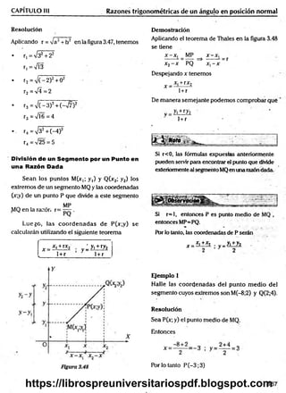 CAPÍTULO III Razones trigonométricas de un ángujo en posición normal
Resolución
Aplicando r = /a2+ h2 en la figura 3.47, tenemos
• r, = V32+ 22
r,=V Í3
• r2 = V (-2 )2+ 02
r2 =V 4= 2
• r3 = V (-3 )2+ (->/7)2
r3 = '/Í6 = 4
•. r4 =V32+ (-4)2
r4 = V25 = 5
División de un Segmento por un Punto en
una Razón Dada
Sean los puntos M(x,; y,) y Q(x2; y2) los
extremos de un segmento MQ y las coordenadas
(x;y) de un punto P que divide a este segmento
„ . , . MP
^1Q en la razón r= — .
Luego, las coordenadas de P(x;y) se
calcularán utilizando el siguiente teorema
[ x = x' +rx* y :y.+ ry2
l 1+r 1+ r
Demostración
Aplicando el teorema de Thales en la figura 3.48
se tiene
x -x , MP x -x ,
------ - = — => ------ - = r
x2- x PQ x, - x
Despejando x tenemos
x _ x, + rx2
1 +r
De m anera semejante podemos comprobar que
v = yi±iZ2
i + r
Si r<0, las fórmulas expuestcis anteriormente
pueden servir ¡jara encontrar el punto que divide
exteriormente al segmento MQen una razóndada.
Si r=l, entonces P es punto medio de MQ ,
entonces MP=PQ.
Por lo tanto, las coordenadas de P serán
x =
_x,+ x2 . „_yi+ y2
; y=;
Ejemplo 1
Halle las coordenadas del punto m edio del
segmento cuyos extremos son M(-8;2) y Q(2;4).
Resolución
Sea P(x; y) el punto medio de MQ.
Entonces
Por lo tanto P (-3;3)
167
https://librospreuniversitariospdf.blogspot.com
 