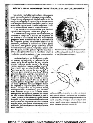 MÉTODOS ANTIGUOS DE MEDIR LÍNEAS Y ÁNGULOSEN UNA CIRCUNFERENCIA
Los egipcios y los babilonios inventaron métodos para
medir los ángulos determinados por varias estrellas.
En ese tiempo, alrededor de dieciséis siglos antes de
nuestra era, el escriba Ahmes escribió su famoso papiro
en el que se evidencia que los egipcios conocían, entré
otras muchas cosas, que la circunferencia de un círculo
es un número fijo de veces su propio diámetro.
Es un número inconmensurable que desde el
siglo XVII es designado con la letra griega n .
La medida de los ángulos que hoy nos es común, se
remonta af tiem po de la Escuela de Alejandría en
los principios de nuestra era. Los matemáticos
griegos de dicha escuela dividieron la circunferencia
en 360 partes iguales, posiblemente copiando a los
babilonios, llamando a cada una de dichas partes
una moira. Esta palabra griega se tradujo en latín
medioevo como de gradas, "un grado o paso a partir
de". Así pues, nuestra palobro "grado" significa el
primer paso para determinar la medida de un giro o
revolución completa, es decir ^ de una revolución.
360
La siguiente etapa fue dividir cada grado
en sesenta partes ¡guales, a cada una de las
cuales se le dio el nombre de pars minuta
prim a, 'p rim e ra parte m enor". De dicho
nombre se deduce nuestra palabra "m inuto"
(abreviada) con un significado doble de
"p rim e ra p a rte m enor de un g ra d o " o
"prim era parte menor de una hora". Dicha
pars minuta prima se dividió nuevamente en
60 partes iguales, cada una de las cuales
recibió el nombre de pars minuta secunda,
"segunda parte m enor". De ahí se deriva
nuestra palabra "segundo", (abreviada) con
un doble significado de "segunda parte menor
de un grado" o "segunda parte menor de una
hora". Sexagesimus es la palabra latina,
correspondiente a sesentavo, por tal razón
esta m e d id a a n g u la r se conoce com o
sexagesimal. En la práctica, se toma por unidad
de arco el cuarto de la circunferencia, o bien la
360va. parte de la circunferencia o grado. Desde
luego los ángulos pueden también medirse de
dos maneras: en ángulos rectos o fracciones de
ángulos rectos, o en grados, minutos y segundos,
pudiendo fácilmente pasarse de una a otra de
estas medidas. *
Representación de Euclides quien, bajo el reinado
de Tolomeo I, fundó la Escuela de Alejandría hacia
el año 300 antes de nuestra era.
]
Las bases de 200 metros de las pirámides eran exactas
hasta una o dos pulgadas. Los hombres que supervisaban j
las operaciones de la construcción lograban esta exactitud
usando estaquillas y lienzas para calcular un ángulo recto !
preciso. Logrado esto se clavan postes en la tierra para j
señalar el área del lugar de la construcción.
í
 