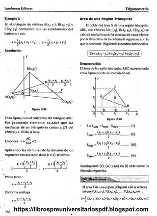 Lumbreras Editores Trigonometría
Ejemplo 2
En el triángulo de vértices A(x,; y,); B(x2; y2) y
C(x3; y3) dem uestre que las coordenadas del
baricentro son
* = ^(*i+*2+*3) ; y = |(y i+ y 2+y3)
Área de una Región Triangular
El doble del área S de una región triangular
ABC con vértices A(x,; y¡*>, B(x2; y2), C(x3;y.j) sé
calcula multiplicando la abscisa de cada vértice
por la diferencia de la ordenada siguiente con la
que le antecede. (Siguiendo el sentido antihorario).
Resolución
En la figura, G es el baricentro del triángulo ABC.
Por geom etría elem ental se .sa b e que las
m edianas de un triángulo se cortan a 2/3 del
vértice y a 1/3 de la base.
AG
Entonces r = 7777 = 2
GM
Aplicando las fórmulas de la división de un
segmento en una razón dada (r = 2), tenemos
i 2S=Xi(y2- y 3)+x2(y3- y 1
)+x3(y,-y2) j
Demostración
El área de la región triangular ABC representado
en la figura puede ser calculado así
S - Sadec + Sbcef ^ abfd.................( 0
c _(y3+y|)U3-*,) r ::.
^ADEC--------------------- 2 ...............
........m
c _(yi +y2)(jf2-Xi) , ,
3abfd- ' 2 “ —
Sustituyendo (ti), (iti) y (io) en (/) obtenemos la
fórmula requerida.
Pbr lo tanto
x _ x x+x2+x3
3
En forma análoga
v= h ± y z ± h
3
El área S de una región poligonal con n vértices
tal que P,(xt;y,), P2(x2;y2)...... Pn(xn;y„) es .
S=i[(x, -x2)(y, +y2)+(x2-x3)(y2+y3)+...+(x0-x,)(y„+y,)]
168
https://librospreuniversitariospdf.blogspot.com
 