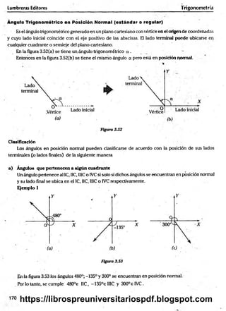 Lumbreras Editores Trigonometría
Ángulo Trigonométrico en Posición Normal (estándar o regular)
Es el ángulo trigonométrico generado en un plano cartesiano con vértice en el origen de coordenadas
y cuyo lado inicial coincide con el eje positivo de las abscisas. El lado terminal puede ubicarse en
cualquier cuadrante o semieje de! plano cartesiano.
En la figura 3.52(a) se tiene un ángulo trigonométrico a .
Entonces en la figura 3.52(b) se tiene el mismo ángulo a pero está en posición pormal.
Clasificación
Los ángulos en posición norma! pueden clasificarse de acuerdo con la posición de sus lados
terminales £o lados finales) de la siguiente m anera
a) Angulos que pertenecen a algún cuadrante
Un ángulo pertenece al 1C, IIC, IllC o IVCsi solo si dichos ángulos se encuentran en posición normal
y su lado final se ubica en el IC, IIC, 1I1Co IVC respectivamente.
Ejemplo 1
Figura 3.53
En la figura 3.53 los ángulos 480°; -135° y 300° se encuentran en posición normal.
Por lo tanto, se cumple 480°e HC, -135°eIIIC y 300° e IVC.
https://librospreuniversitariospdf.blogspot.com
 