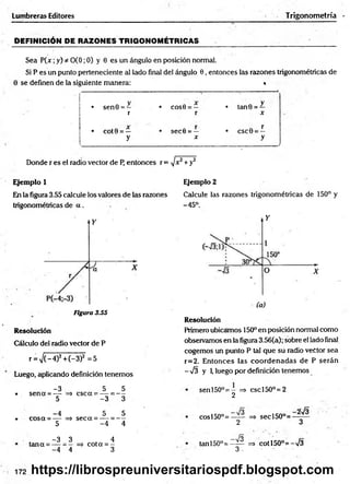 DEFINICIÓN DE RAZONES TRIGONOMÉTRICAS _______ . ■
Sea P (x ;y) * 0(0; 0) y 0 es un ángulo en posición normal.
Si P es un punto perteneciente al lado final del ángulo 0, entonces las razones trigonométricas de
Lumbrera» Editores Trigonometría
0 se definen de la siguiente manera: *
V
• sen0 = —
r
• COS0 = —
r
• tan 0 =
X
• COt0 = —
y
• sec0 = —
X
r
• csc0 =
=—
y
"
Donde r es el radio vector de P, entonces r = ]x2+y2
Ejemplo 1
En la figura 3.55 calcule los valores de las razones
trigonométricas de a .
Figura 3.55
Resolución
Cálculo del radio vector de P
r = V (-4)2 +C-3)2 =5
Luego, aplicando definición tenemos
-3 5 5
• sen a = — => esc a = — = —
5 -3 3
-4 5 5
-• cosa = — => seca = — = —
5 -4 4
-3 _ 3 4
tana = — => cota = -
-4 ” 4 3
Ejemplo 2
Calcule las razones trigonométricas de 150° y
-45°.
Resolución
Primero ubicamos 150° en posición normal como
observamos en la figura 3.56(a); sobre el lado final
cogemos un punto P tal que su radio vector sea
r=2. Entonces las coordenadas de P serán
-7 3 y 1
, luego por definición tenemos
senl50°= - => cscl50°=2
2
cosl50°=—— => secl50°=
2 3
_ lo
tan 150°= —
— ■=> co tí50°= -73
3 . ■
172 https://librospreuniversitariospdf.blogspot.com
 