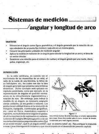 Sistemas de medición.— :
---- 7
— -/angular y longitud de arco
OBJETIVOS
• Diferenciar el ángulo como figura geométrica y el ángulo generado por la rotación de un
rayo alrededor de un punto fijo (vértice), todo ello en un mismo plano.
• Conocer las principales unidades de medición angular.
• Aplicar la medida en radianes de un ángulo para calcular la longitud de un arco y el área de
un sector circular.
• Establecer una relación para el número de vueltas y el ángulo girado por una rueda, disco,
polea, engranaje, etc.
INTRODUCCION
En la vida cotidiana, es com ún ver el
movimiento de las manecillas de un reloj, el
radio de la rueda de una bicicleta, la hélice de
un helicóptero, etc., los cuales nos dan la idea
de ángulo generado que presenta características
dinámicas. Dicho concepto será aplicado en
capítulos posteriores, como por ejemplo, en la
representación de ángulos en posición normal,
arcos en la circunferencia trigonom étrica y
rotación de ejes. Sin embargo, para indicar la
m edida de un ángulo, es necesario asignarle
ciertas unidades, ya sea grados o radianes. Los
grados tienen utilidad diversa en la resolución de
triángulos, topografía, coordenadas geográficas,
etc.; pero en física, m atem ática superior e
ingeniería, es insuficiente tener ángulos en grados,
de allí la importancia de expresarlos en radianes.
La lectura de ía página 24 explicaaquello y a la vez
nos invita a formularnos preguntas tales como ¿Qué
Figura l.l
Instrumentos náuticos. De arriba hada abajo: un compás, reglas paralelas
paro trazar líneas direccionales sobre la carta, compás de división,
transportador para medir ángulos y sextante.
es un sector circular?, ¿qué es un ángulo central?, ¿qué es sistema radial?, etc. Para averiguar la respuesta
a estas y otras interrogantes le invitamos a que nos acompañe en el desarrollo del presente capítulo.
 