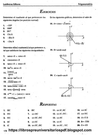 Lumbreras Editores Trigonometría
E jercicios
Determine el cuadrante al que pertenecen los
siguientes ángulos (en posición normal)
1. -153°
2 . 1000°
3. 281°
4. 17ir/6
5. -35n/9
6. -51rt/4
Determine el(los) cuadrante(s) al que pertenece a ,
tal que satisfacen las siguientes desigualdades
7. sencc<0 a co ta> 0
8. cosccsena< 0
9. tan acO a cosacO
10. tan2a .seca < 0
1 1 lco s« l>0
sena
12. seca-tan2a> 0
13. Vseñatana<0
14. tanaVsena-cota >0
15. tana = [sena]-sena
16. ecol“ <l a | seca | =-seca
17. cscalog^ cosa >0
En los siguientes gráficos, determine el valor de
*
18. A =cosa-V 5sena
19. B=senp.cosP
20. C = tan0 +sec0
R espuestas
1. I1IC 6. me 11. a e IC; IIC 16. ae IIC
2. IVC 7. aelIIC 12. ae IC;IVC* 17. ae IVC
3. IVC 8. a e IIC; IVC 13. a e IIC 18. A = 7/3
4. IIC 9. ae IIC 14. ae IC 19. B= -7/50
5. IC 10. ae IIC;IIIC 15. a e IIC ; IVC 20. C=-l/5
178 https://librospreuniversitariospdf.blogspot.com
 