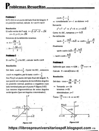 problemas Resueltos
Problema 1
Si P(-3;5) es un punto del lado final del ángulo 0
en posición normal, calcule A= sec9 + tan0
Resolución
El radio vector de P será r= ¡(-3)2+52 = V34
x = -3 ;y=5 ; r= V34
Entonces de la definición tenemos
. %/34 5
=> A = -----+ —
-3 -3
A = -
>/34+5
Problema 2 -
Si cos20 = - y 6 e II1C, calcule tan0+cot0
9
R esolución
1
Del dato cos0 = ± - . Corrió' 0e II1C, entonces
3
eos 9 es negativo, por lo tanto cos0 = - -
Sea P(x;y) un punto del lado final del ángulo 0,
que puede ser cualquiera de los infinitos ángulos
en posición normal, positivos o negativos cuyo
lado terminal pasa por el punto P (figura 3.62).
Las razones trigonométricas de estos ángulos
serán iguales (por ser ángulos coterminales).
cos0 = :
r 3
e* considerando jc= —
1 se obtiene r=3
Recuerde
y2 = r2 - x 2 =» y2 = 8 =» y = ±2>/2
Como 0e 1I1C, tomamos y = -2¡2
Pór definición
ta n 0 = Z = 1 ^ = 272
X - 1
=> C O t0 = ~^~F* = —~
2V2
>/2
4
Finalmente
tan0 + cot9 = 2>/2 + — ■
=—
4 4
.-. tan0 + cot0 = ^ ^
Problema 3
-3tt
Sabiendo que cosa =-0,96 ; < a < - 7
t
Calcule P= sena(2cota+ 4)
Resolución
Del dato cosa =
-96 -24 x
100 25 r
=> Tomando x= -24
tenemos r=25
obteniéndose y=7
a
C o m o -----•< a < -n =* a e 1IC
2
179
https://librospreuniversitariospdf.blogspot.com
 