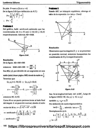 Lumbreras Editores Trigonometría
Se pide P= sen a (2cot a + 4)
De la figura 3.63 (por definición de R.T.)
Problem
a4
Del gráfico, halle sen 6 eos 0, sabiendo que las
coordenadas de A y B son (—
10; 12) y (6;4)
respectivamente. Además AB=4AM.
Resolución
De la figura AB=AM+MB
entonces 4AM=AM+MB =* 777 = -
MB o
Sea M(x,-y), por división de un segmento en una
razón dada (véase página 165) donde la razón es g .
Tenemos que
(*,;y,)=(-ro,12) y (*2;y2)=(6;4)
entonces M(-6;10)
Como M es un punto perteneciente al lado final
del ángulo 0 en posición normal, donde el radio
vector de M es r=V (-6)2 +102 =2n
/34
= * sen 0 c o s0 = í-i£ = Y -^ L l
sen 0 eos 0 = —
^
34
-15
34
ProUena5
Siendo ABC un triángulo equilátero, obtenga el
valor de la expresión k= tan u)- 2 tanfi
Resolución
Observamos que los ángulos p y (1
) se presentan
en posición normal, entonces busquem os las
coordenadas de B y A respectivamente.
Figura 3.65
Sea 2a la longitud del lado del AABC, luego de
la figura 3.65(b) B (-2a;y,) y A (-a;y2)
también y ,-y¡= aV3
Por definición de razón trigonométrica
tanP = —
7- adem ás tanco= —
- 2a -a
Reemplazando en k
k J h .) - d iL - ) = y iz y i= ^
( - a ) ( - 2a J a a
k = V3
180
https://librospreuniversitariospdf.blogspot.com
 
