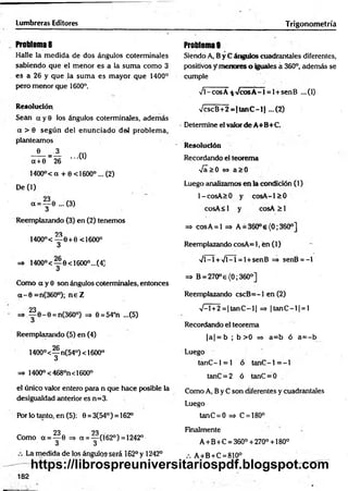 Lumbreras Editores Trigonometría
Problema 8
Halle la m edida de dos ángulos coterminales
sabiendo que el m enor es a la sum a como 3
es a 26 y que la sum a es m ayor que 1400°
pero menor que 1600°.
Resolución
Sean a y 0 los ángulos coterminales, adem ás
a > 6 según del enunciado del problem a,
planteamos
- ® - = A ...(1)
a + 0 26
1400°< a + 0 <1600° ... (2)
De (1)
a = y 0 ...(3)
Reemplazando (3) en (2) tenemos
23
1400°< — 0+0 <1600°
3
=» 1400°< — 0<16OO°...(4]
3
Como a y 0 son ángulos coterminales, entonces
a - 0 =n(360°); n e Z
23
=* ^ 6 - 0 = n(36O°) =5 0=54°n ...(5)
u
Reemplazando (5) en (4)
1400°<— n(54°) < 1600°
3
=» 1400° <468°n<1600°
el único valor entero para n que hace posible la
desigualdad anterior es n=3.
Por lo tanto, en (5): 0 = 3(54°) = 162°
23 23
Como a = ^ 6 => a = — (162°) =1242°
3 3
La medida de los ángulos será 162° y 1242°
Problemas
Siendo A, B y C ángulos cuadrantales diferentes,
positivos y menores o iguales á 360°, además se
cumple
Vl-cosÁ-fcVcosA-1 = l+ senB ...(1)
VcscB+ 2 = (ta n C -l| ...(2)
Determine el valor de A+B+C.
Resolución
Recordando el teorema
[&>0 <
=
> a > 0
Luego analizamos en la condición (1)
l-co sA > 0 y co sA -l> 0
cosA< i y co sA ^ l
=* cosA = l => A = 360°e{0;360°]
Reemplazando cosA= 1, en (1)
•Vl-l + Vl-1 = l + senB => senB = -1
=> B = 270° e{0; 360o]
Reemplazando cscB = -l en (2)
V -l+2 = |ta n C -l| => |ta n C -l| = l
Recordando el teorema
|a | = b ; b > 0 => a= b ó a = -b
Luego
tanC- 1 = 1 ó tanC- 1 = - l
tanC = 2 ó tanC = 0
Como A, B y C son diferentes y cuadrantales
Luego
tanC = 0 => C = 180°
Finalmente
A + B +C = 360° + 270° +180°
A +B+C = 810°
182
https://librospreuniversitariospdf.blogspot.com
 