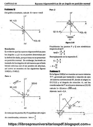 CAPITULO III Razones trigonométricas de un ángulo en posición normal
Problema 10
Del gráfico mostrado, calcule E= tan a + tan¡3
Para p
Resolución
Es evidente que las razones trigonométricas para
los ángulos a y P no se pueden determinar por
la definición dada, porque éstas no se presentan
en posición normal. Sin embargo, haciendo un
traslado de los ángulos de tal m anera que el lado
inicial coinciaa con el eje positivo de abscisas,
así com o se muestra en las siguientes figuras
3.68(b) y 3.68(c).
Para a
Se nota que los puntos My N equidistan del origen
4
de coordenadas, entonces tana = -
Finalm ente los puntos P y Q son sim étricos
respecto al eje Y.
' „ - 8 8
tanp = — = -
-3 3
Reemplazando en la expresión E
e-H
, . E . S
15
Problema ti
En la figura 3.69(a) se muestra un nuevo sistema
T'K'; generado por traslación y rotación de ejes
Jel sistema convencional XY, donde el origen es
0'(12;5) y el ángulo de rotación 0 ; así las
coordenadas de P' en el nuevo sistema es (13; 13)
calcule k = 22c o ta + 7509 eosP.
Además tan0 = 2,4.
183
https://librospreuniversitariospdf.blogspot.com
 
