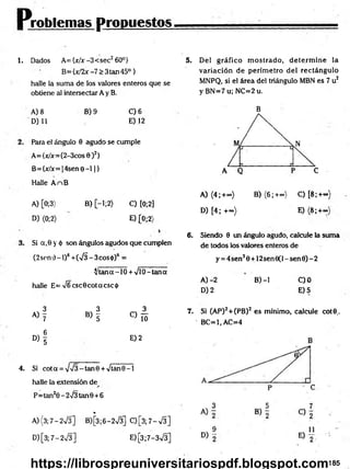 Problemas propuestos
1. Dados A={jc/x-3<sec2 60°}
B={x/2x -7 > 3tan45°}
halle la suma de los valores enteros que se
obtiene al intersectar A y B.
5. Del gráfico m ostrado, d eterm in e la
variación de perím etro del rectángulo
MNPQ, si el área del triángulo MBN es 7 u2
y BN =7u; NC=2u.
A) 8 B) 9 C) 6
D) 11 E) 12
Para el ángulo 0 agudo se cumple
A= {x/x=(2-3cos 0 )2}
B= {x/x= 14sen 0 - 1 1}
Halle A nB
A) [0;3> B) [—
1;2) C) [0;2]
D) (0;2) E )(0 ;2)
Si a,0 y ó son ángulos agudos que cumplen
(2sen 0 - 1)8 +(75 - 3eos <
t>)6 =
^ ta n a -
halle E= V6csc0cotacsci¡)
10 + VlO—
tana
3 3 3
A) y B) y
c ) !ó
D )i
E) 2
4. Si cot a = - tan 0 + Vtan 0 -1
halle la extensión de
P=tan20 - 2^3 tan6 + 6
%
A){3;7-2V3] B)[3;6-2V3] Q [ 3 ; 7 - S ]
D )[3;7-2v/3] E) [3;7-3V3]
B
A) (4;+<») B) (6 ;+<*>) C) [8 ;+«>)
D) [4; +«>) E) (8 ;+~)
6 . Siendo 0 un ángulo agudo, calcule la suma
de todos los valores enteros de
y = 4sen30 + 12sen0(l-sen0)-2
A )-2 B) -1 C)0
D) 2 E)5
7. Si (AP)2+(PB) 2 es mínimo, calcule cot©..
' BC=1,AC=4
185
https://librospreuniversitariospdf.blogspot.com
 