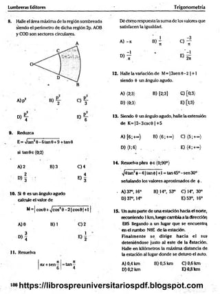 Lumbreras Editores T rigoriometría
8 . Halle el área máxima de la región sombreada
siendo el perímetro de dicha región 2p. AOB
y COD son sectores circulares.
A
Dé como respuesta la suma de los valores que
satisfacen la igualdad.
1 -3
A) -it B) - o —
it T
t
-1 -1
D) ~
.7
1 E ) 2Í
12. Halle la variación de M= ¡3sen 6 - 2 | +1
siendo 6 un ángulo agudo.
A)p2
C ) Y
d ) T e ) T
Reduzca
E= >/tan20 -6 tan 0 + 9 +tan0
si tan9 e (0;2)
A) 2 B) 3 C) 4
2 4
« 3
10. Si 6 es un ángulo agudo
calcule el valor de
M= | cos0 + ^cosJ 0 - 2 |co s0 |+ l|
A) 0 B) 1 C) 2
3 1 '
° ) '4
11. Resuelva
j: . n
nx + s e n - = ta n -
6 4
A) {2;3> B) [2;3] C) [0;3)
D) (0;3) E) [l;3)
13. Siendo 8 un ángulo agudo, halle la extensión
de K =|2-3csc0 |+ 5
A) [6 ;+ ») B) (6 ;+ ~) C) (5;+~)
D) (1;6) . E) (4 ;+co)
14. Resuelva pára óe(0;90°)
^4tan2$ -4 |ta n 0 |+ l = tan45°-sen30°
señalando los valores aproximados de ó .
. A) 37°, 16° B) 14°, 53° C) 14°, 30°
D) 37°, 14° E)53°, 16°
15. Un auto parte de una estación hacia el norte,
recorriendo 1 km, luego cambia a la dirección
E9S llegando a un lugar que se encuentra
en el rumbo N0E de la estación.
Finalm ente se dirige hacia el su»
deteniéndose justo al este de la éstación.
Halle en kilómetros la máxima distancia de
la estación al lugar donde se detuvo el auto.
A) 0,4 km B) 0,5 km C) 0,6 km
D) 0,2 km E)0 ,8 km
https://librospreuniversitariospdf.blogspot.com
 