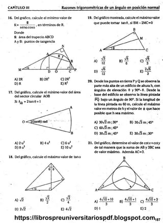 CAPÍTULO 1
1
1 Razones trigonométricas de un ángulo en posición normal
16. Del gráfico, calcule el mínimo valor de
„ § . . _ ,
K = --------------, en términos de R.
sena cosa
Donde
§: área del trapecio ABCD
Ay B: puntos de tangencia
D) R E) R2
17. Del gráfico, calcule el mínimo valor del área
del sector circular AOB
Si T-g = 2tan0 + l
19. Del gráfico mostrada, calcule el máximo valor
que puede tomar tan 6 , si BM- 2MC=0
B
20. Desde los puntos en tierra P y Q se observa la
parte m ás alta de un edificio de altura h, con
ángulos de elevación 6 y 90o- 6. Desde la
. base del edificio se observa la línea pintada
PQ bajo un ángulo de 90°. Si la longitud de
la línea pintada es 60 m, calcule el máximo
valor en metros de h y el valor de e que hace
posible que h sea máximo.
A) 30V2 m ; 30° B) 30VS m ;45°
C) 60>/2 m ;45°
D) 30>/2 m ;45° E) 30^3 m ;30°
C) 6 u2
E) 10 u2
A) 2 u2 B) 4 u2
D) 8 u2
18. Del gráfico, calcule el máximo valor de tana
A) V2
D) 2V2
B)
V2
C)
V2
4
E) 4v/2
21. Del gráfico, determine el valor de cotx+coty
de tal m anera que la suma de AB y 3BC sea
de valor máximo. Además AC=3.
A)
4VI0+10
D) 1
4VÍ0+1 4VÍ0+3
B ) — 3— C ) - ^ —
E) 2
187
https://librospreuniversitariospdf.blogspot.com
 