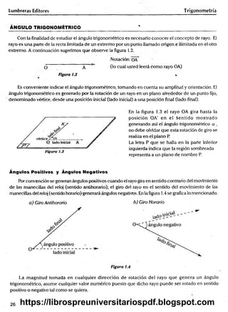 Lumbreras Editores Trigonometría
ÁNGULO TRIGONOMÉTRICO______________________ ' ____________ _________________
Con la finalidad de estudiar el ángulo trigonométrico es necesario conocer el concepto de rayo. El
rayo es una parte de la recta limitada de un extremo por un punto llamado origen e ilimitada en el otro
extremo. A continuación sugerimos que observe la figura 1.2.
Notación: OA
O A (1° cual usted leerá como rayo OA)
Figura 13 v
Es conveniente indicar el ángulo trigonométrico, tomando en cuenta su amplitud y orientación. El
ángulo trigonométrico es generado por la rotación de un rayo en un plano alrededor de un punto fijo,
denominado vértice, desde una posición inicial (lado inicial) a una posición final (lado final).
En la figura 1.3 el rayo OA gira hasta la
posición OA' en el sentido m ostrado
generando así el ángulo trigonométrico a ,
no debe olvidar que esta rotación de giro se
realiza en el plano P
La letra P que se halla en la parte inferior
izquierda indica que la región sombreada
representa a un plano de nombre P.
Ángulos Positivos y Ángulos Negativos
Por convención se generan ángulos positivos cuando el rayo gira en sentido contrario del movimiento
de las manecillas del reloj (sentido antihorario); el giro del rayo en el sentido del movimiento de las
manecillas del reloj (sentido horario)generará ángulos negativos. En la figura 1.4 se gráfica lo mencionado.
a) Giro Antihorario b) Giro Horario
Figura 1
La magnitud tomada en cualquier dirección de rotación del rayo que genera un ángulo
trigonométrico, asume cualquier valor numérico puesto que dicho rayo puede ser rotado en sentido
positivo o negativo tal como se quiera.
26 https://librospreuniversitariospdf.blogspot.com
 
