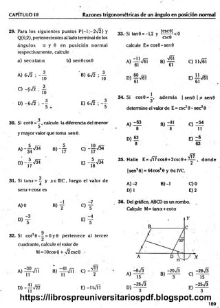 CAPITULO III Razones trigonométricas de un ángulo en posición norm al
29. Para los siguientes puntos P (-l;-2 /2 ) y
Q(6;2), pertenecientes al lado terminal de los
ángulos a y 0 en posición norm al
respectivamente, calcule
a) se c a ta n a b) sen6 cos0
32. Si cot20 - - = O y0 p erten ece al tercer
cuadrante, calcule el valor de
M= lOcos0 + >/2csc9 _
•
3 3 .'Si tan0 = - U y ^ ^ < 0
CSC0
calcule E = cos0-sen0
V61
A) 672 ; - A
O -672 ; A
8) 6 7 2 ; A
D) -6V2 ; - | E) 672 ;
3
30. Si cot0 calcule la diferencia del menor
y mayor valor que toma sen0 .
a)-A 7 3 J b) - A C - 1 Í 7 3 4
D )-^ V 3 4 e) - A ^ Í
3
31. Si tanx= - y x ellIC , luego el valor de
4
serur+cos* es
A )0 B) y
o f
° T
Di
B)
61
C) íW éí
0 Í 1 V6 I
34. Si cos0 = —
, adem ás | sen0 | jé se n 0
determine el valor de E = esc20 - sec2 0
A )Z “
8
D) 63
8
B)
-81 C )Z M
11
E) Z®
63
JÍ7
35. Halle E = VÍ7cos0+2csc0 + ^ - , d o n d e
|sen3 0| = 64cos30 y 0e 1VC,
B )-l
A )-2
D)1
C)0
E) 2
36. Del gráfico, ABCD es un rombo.
Calcule M= tan a + cota
A ) ^ V ñ
D) -^JV22
B ) f ^ T C ) - f
E) -lW Í!
A)
D)
-8^3
15
-28V3
-2 0 S -28V3
B) T ~ C) 15
c, -25V3
y -
189
https://librospreuniversitariospdf.blogspot.com
 