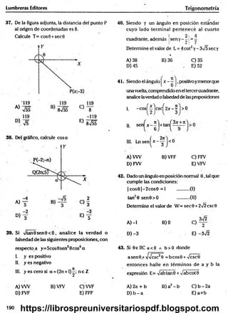 Lumbreras Editores Trigonometría
37. De la figura adjunta, la distancia del punto P
al origen de coordenadas es 8.
Calcule T = cos0 + sec0
119
D) V5
38. Del gráfico, calcule cosa
-119
E) 8 v éf
A)
D)
-2
®f
39. Si Vtan0 sen0 <O, analice la verdad o
falsedad de las siguientes proposiciones, con
respectoa y=5cos0sen30cos6a
I. y es positivo
II. y es negativo
III. y esce ro si a = (2n + l)^; n e Z
A) VW
D) FVF
B) VFV C) W F
E) FFF
40. Siendo y un ángulo en posición estándar
cuyo lado term inal p ertenece al cuarto
! 2 1 4
cuadrante, además |sen y - - 1= -
Determine el valor de L = 4cot2y - 3V5 sec y
* ■
B) 36
A) 38
D) 45
C) 35
E) 52
41. Siendo el ángulo | x - —J,positivoymenorque
una vuelta, comprendido en el tercer cuadrante,
analice laverdad o falsedad de las proposiciones
-cos^íjcsc^2jr-^ |>0
I.
II. sen x
III. Ln sen ^* - -g-1<0
A) VW
D) FW
B) VFF C) FFV
E) VFV
42. Dado un ángulo en posición normal 0, tal que
cumple las condiciones:
| cos0 | - 2 cos0 = 1 ...........(I)
(II)
ta n 0 sen 0 > O
Determine el valor de W = sec 0 + 2Í2 esc 0
3V2
A) -1
D) -3
B) 0
C) 2
E) -3^2
43. Si 0£ IIC a < 0 a b > 0 donde
asen 0 ,+vVcsc20 = b co s0 + Vcsc0
entonces halle en térm inos de a y b la
expresión E= VabtanO + vabcotB
B) a2 - b
A) 2a + b
D )b - a
C) b - 2a
E) a+ b
190 https://librospreuniversitariospdf.blogspot.com
 