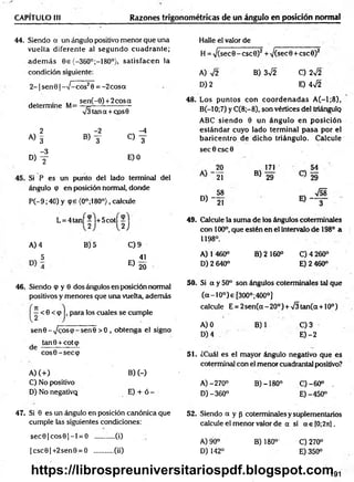 CAPÍTULO III Razones trigonométricas de un ángulo en posición normal
44. Siendo a un ángulo positivo menor que una
vuelta diferente al segundo cuadrante;
ad em ás Ge {-360°;-180°}, satisfacen la
condición siguiente:
2 - 1senG | ->/- cos20 = - 2 cosa
sen(-0) +2 cosa
determine M= —¡=
-----------------
V3tana + cos0
2 -2 -4
A) 3
«y c
)y
-3
D) y E) 0
Si P es un punto del lado terminal del
ángulo cp en posición normal, donde
P (-9 ;40) y (pe (0°;180°), calcule
L = 4 ta n f-l+ 5 co tí
2 )
A) 4 B)5 C) 9
5 , 41
E) 20
46. Siendo cp y 0 dos ángulos en posición normal
positivos y menores que una vuelta, además
:< 6 <(p , para los cuales se cumple
senG -^coscp-senG > 0 , obtenga el signo
tanG + cotcp
d e -----—
— —
cosG-seccp
A) (+ ) B) (-)
C) No positivo
D) No negativQ E) + ó -
47. Si 0 es un ángulo en posición canónica que
cumple las siguientes condiciones:
sec0 |c o s0 |- l = O ..........(i)
|c sc 0 |+2 sen0 = O ..........(ii)
Halle el valor de
H = >/(sec0-csc0)2 +V(sec0 + csc0)2
A) V2 B) 3sÍ2 C) 2y¡2
D) 2 E) 4f2
48. Los puntos con co o rd en ad as A (-l;8 ),
B(-10;7) y C(8 ;-8), son vértices del triángulq
ABC siendo 0 un ángulo en posición
estándar cuyo lado term inal pasa por el
baricentro de dicho triángulo. Calcule
sec 0 esc 0
, 20
21
% 58
° ) - 2T
171
B) 29
49. Calcule la suma de los ángulos coterminales
con 100°, que estén en el intervalo de 198° a
1198°.
A) 1 460° B) 2160° C )4 260°
D )2 640° E )2 460°
50. Si a y 50° son ángulos coterminales tal que
(oc-10°)e [300°;400°]
calcule E = 2 sen (a-2 0 o) + V3tan(a + 10o)
A) 0 B)1 C) 3
D) 4 E) -2
51. ¿Cuál es el mayor ángulo negativo que es
coterminal con el menor cuadrantal positivo?
A )-270° B) -180° C )-60° .
D) -360° E) -450°
52. Siendo a y p coterminales y suplementarios
calcule el menor valor de a si a e [0;2n].
A) 90° B) 180° C) 270°
D) 142° E) 350°
191
https://librospreuniversitariospdf.blogspot.com
 