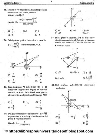 Lumbreras Editores Trigonometría
53. Siendo a y 0 ángulos cuadrantales positivos
menores de una vuelta, además
s e n a + |c o s 6 |= 2
s e n (a - 0) + tan2
calcule E =
cos(60° +0)
A ) - | - B) -1 C)0
D) -2 E) -4
54. Del siguiente gráfico, determine el valor de
p _ 1-esc P 1sabiendo que HG=GF.
l + sec2p
55. Sean los puntos A(-3;4), B(4;3) y C(-4; -3),
calcule la tangente del ángulo en posición
norm al a cuyo lado final p ase por el
circuncentro y ortocentro del triángulo ABC.
1 1 4
A) 3 B) - § C) - 3
3 ' 4
D) - 4 E)
56. Del gráfico mostrado, los núm eros-9 y V82
representan la abscisa y el radio vector del
punto N respectivamente.
Calcule K= ---------------
2 senacosco
D) -45 E) -42
57. En el gráfico adjunto, APB es un sector
circular con centró en P. Además M es punto
m edio del arco AB. Calcule el valor de
D) 2+sÍ3 E)
58. Del gráfico, AB = BC=CD determ ine
tan ©.cota
192 https://librospreuniversitariospdf.blogspot.com
 