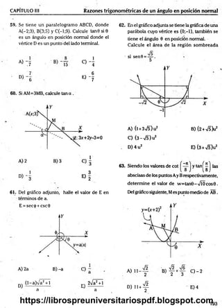 CAPÍTULO III Razones trigonométricas de un ángulo en posición normal
59. Se tiene un paralelogramo ABCD, donde
A(-2;3), B(3;5) y C(-l;9). Calcule tan 6 si0
es un ángulo en posición normal donde el
vértice D es un punto del lado terminal.
« 4 « 4
E ) - f
60. Si AM=3MB, calcule tan a .
1 3
° ) - 3 E) 2
61. Del gráfico adjunto, halle el valor de E en
términos de a.
E = sec<¡>+ csc0
62. En el gráfico adjunta se tiene la gráfica de una
parábola cuyo vértice es (0;—
1), también se
tiene el ángulo 0 en posición normal.
Calcule el área de la región som breada
• si sen0 = — .
A) (l + 3V5) u2 B) (2 +S b 2
C) (3 - •>/5) u2
D )4 u 2 E) (3+V5)u2
y tan
(i
las
63. Siendo los valores de cot
abscisas de los puntos Ay Brespectivamente,
determ ine el valor de w =tan9-V ÍO cos0.
Del gráfico siguiente, Mes punto medio de AB.
A) 2a B) -a A, B) — +—
1 2 3
0 - 2
D) (l-a)V a2 + l
a
n-v 2Va2 + l
a
D ) , u f - E) 4
193
https://librospreuniversitariospdf.blogspot.com
 