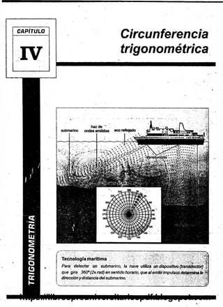TRIGONOMETRIA
CAPÍTULO
IV
Circunferencia
trigonométrica
Tecnología marítima
Para detectar un submarino, la nave utiliza un dispositivo (transductor,
que gira 360°(2nrad) en sentido horario, que alem itirimpulsos determináis
direccióny distancia delsubmarino.
v
.
'
.n
—
J
https://librospreuniversitariospdf.blogspot.com
 
