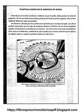 P LA N T ILLA U S A D A EN EL M O N T A JE D E G A FA S
T Antes de que el oculista comience a elaborar un par de gafas, debe graduar la vista del
paciente, a fin de que determ ine el tipo y potencia de lentes que éste necesita, ello se hace
mediante diferentes tipos de pruebas.
Un elemento utilizado por los oculistas es la plantilla para montajes de gafa, con ella el
oculista comprueba que los ejes de cualquier elemento cilindrico de las lentes recetadas
quedan correctamente orientados en la montura. Un instrumento actual para la medición
de la vista es el oftálm etro, m ediante e l cual se explora por medios electrónicos la retina y
se registra sobre un papel su potencia óptica en cada plano.
https://librospreuniversitariospdf.blogspot.com
 
