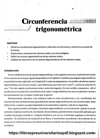 Circunferencia
— / trigonométrica
OBJETIVOS
• Definir la circunferencia trigonométrica, indicando sus elementos y obtener la ecuación de
la misma.
• Representar y relacionar los números reales y los arcos dirigidos.
• Definir las razones trigonométricas de los números reales.
• Analizar las variaciones de las razones trigonométricas de los números reales.
INTRODUCCIÓN
Para las definiciones de las razones trigonométricas, se ha seguido un proceso, partiendo del estudio
de las razones de un ángulo agudo desarrollado en el Capítulo II, también para ángulos trigonométricos
en posición normal, explicado en el Capítulo 111.Luego nos preguntamos: ¿es posible calcular las razones
trigonométricas de números reales?, ¿qué diferencias hay entre senl y sen Io?, ¿cuál es la variación de
sen; ? En este capítulo resolveremos estas y otras interrogantes. En este sentido, empezamos con el
estudio de la ecuación de la circunferencia de radio 1; luego definimos los arcos en posición normal y
los relacionamos con el ángulo central que se genera.
Posteriormente, ubicamos a los números reales en esta circunferencia, y las coordenadas del
extremo del arco servirán de base para definir las razones trigonométricas de los números reales. Estas
definiciones cumplen un papel importante en la matemática superior y cálculo en ingeniería.
Este capítulo también está ligado a funciones trigonométricas, ya en el presente capítulo se puede
entender yelaborar modelos de crecimiento y decrecimiento, posteriormente será posible aplicarlo para
modelar fenómenos periódicos. Cualquier fenómeno que ocurre a intervalos regulares se denomina
periódico. El movimiento de traslación de la Tierra, el movimiento ascendente y descendente de un
pistón eñ un motor alternativo y las vibraciones dé la cuerda de una violín son ejemplos de fenómenos
periódicos.
https://librospreuniversitariospdf.blogspot.com
 