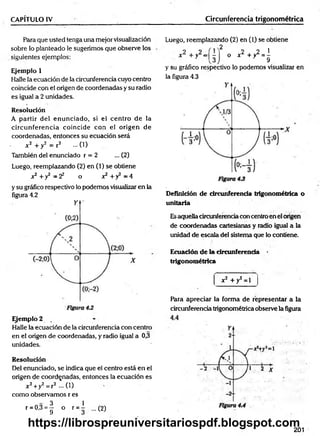 CAPÍTULO IV Circunferencia trigonométrica
Para que usted tenga una mejor visualización
sobre lo planteado le sugerimos que observe los
siguientes ejemplos:
Ejemplo 1
Halle la ecuación de la circunferencia cuyo centro
coincide con el origen de coordenadas y su radio
es igual a 2 unidades.
Resolución
A partir del enunciado, si el centro de la
circunferencia coincide con el origen de
coordenadas, entonces su ecuación será
. *2 + y 2 = r 2 ...(1)
También del enunciado r = 2 ... (2)
Luego, reemplazando (2) en (1) se obtiene
x2 +y2 = 2 2 o x2 +y2 = 4
y su gráfico respectivo lo podemos visualizar en la
figura 4.2
Ejemplo 2
Halle la ecuación de la circunferencia con centro
en el origen de coordenadas, y radio igual a 0,3
unidades.
Resolución
Del enunciado, se indica que el centro está en el
origen de coordenadas, entonces la ecuación es
x 2+y2= r2 —( 1)
como observamos r es
r = 0 ,3 = | o r = l ...(2)
Luego, reemplazando (2) en (1) se obtiene
2
x 2 +y2=| ^
2 2 1
o x L + yL = -
9
y su gráfico respectivo lo podemos visualizar en
la figura 4.3
Definición de circunferencia trigonométrica o
unitaria
Esaquella circunferencia con centro en el origen
de coordenadas cartesianas y radio igual a la
unidad de escala del sistema que lo contiene.
Ecuación de la circunferencia
trigonométrica
x2 + y2 = 1
Para apreciar la forma de representar a la
circunferencia trigonométrica observe la figura
201
https://librospreuniversitariospdf.blogspot.com
 