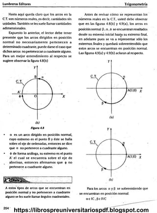 Lumbreras Editores T rigonometría
Hasta aquí queda claro que los arcos en la
C.T. son números reales, es decir, cantidades sin
unidades. También se les suele llamar cantidades
adimensionales.
Expuesto lo anterior, el lector debe tener
presente que los arcos dirigidos en posición
norm al no n ecesariam en te p erten ecen a
determinado cuadrante, puede darse el caso que
dichos arcos no pertenezcan a cuadrante alguno.
Para un mejor entendim iento al respecto se
sugiere observar la figura 4.8(b)
Figura 4.8
• a es un arco dirigido en posición normal,
cuyo extremo es el punto B y éste se halla
sobre el eje de ordenadas, entonces se dice
qué a no pertenece a cuadrante alguno.
• é de forma análoga, su extremo es el punto
A' el cual se encuentra sobre el eje de
abscisas, entonces afirmamos que <
¡
> no
pertenece a cuadrante alguno.
A estos tipos de arcos que se encuentran en
posición normal y no pertenecen a cuadrante
alguno se les suele llamar ángulos cuadrantales.
Antes de revisar cóm o se representan los
números reales en la C.T., usted debe observar
que en las figuras 4.8(b) y 4.9(a), los arcos en
posición normal P,a ,<
j>se encuentran resaltados
desde su extremó inicial hasta su extremo final,
en adelante pues se va a representar sólo los
extremos, finales y quedará sobreentendido que
estos arcos se encuentran en posición normal.
Las figuras 4.9(a) y 4.9(b) aclaran al respecto.
Para los arcos a y P se sobreentiende que
se encuentran en posición normal,
a s IC, pe IVC
204-
https://librospreuniversitariospdf.blogspot.com
 