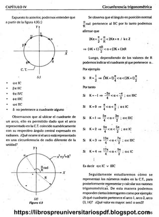 CAPÍTULO IV Circunferencia trigonométrica
Expuesto lo anterior, podemos entender que
a partir de la figura 4.9(c)
• a e lC
• pe 1IC
• GelVC
• <(>e IIIC
• <ú£ IIC
• 5 no pertenece a cuadrante alguno
Se observa que el ángulo en posición normal
^rad pertenece al IIC por lo tanto podem os
afirmar que
2Kn + í< - < 2 K n + tt / k eZ
2 R
=> (4K + l ) y < a < (2 K + l)nR
Luego, dependiendo de los valores de R
podemos indicar el cuadrante al que pertenece a ..
Por ejemplo
Si R = I =» f4K + l)5 < a < (2 K + l ) |
Por tanto
Si K = - l => ^ í < a < y ; aelIIC
Si K = 0 =» í < a < í ; a e lC
4 2
Observamos que al ubicar el cuadrante de
un arco, ello es permitido dado que el arco
representado en la C.T. coincide numéricamente
con su respectivo ángulo central expresado en
radianes. ¿Qué ocurre si el circo está representado
en una circunferencia de radio diferente de la
unidad?
Figura 4.9
Si K = 1 => ^ < a < y ; a e IIIC
Si K = 2 = > — < a < — ;a e I C
4 2
Si K = 3 => — < a < — ; aelIIC
4 2
,, , 17ji 9rt
Si K = 4 -----< a < — ; a e IC
4 2
Es decir a e lC v IIIC
Seguidam ente estudiarem os cóm o se
representan los números reales en la C.T., para
posteriormente representar y calcular sus razones
trigonom étricas. De esta m anera p od em os
responder ciertas interrogantes como por ejemplo:
¿Aqué cuadrante pertenece el arco 1, arco 2, arco
(3,14)? .¿Qué valor es mayor: senl o sen3?
205
https://librospreuniversitariospdf.blogspot.com
 