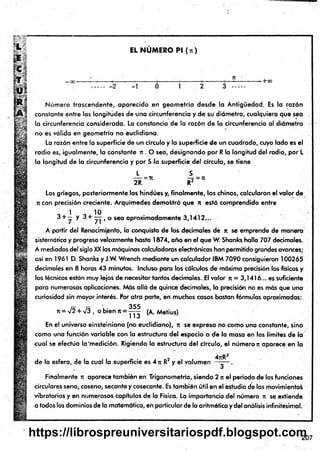 f
*
EL N U M E R O Pl (n )
- + C
C
-2 -1 0 1
Núm ero trascendente, aparecido en geom etría desde la Antigüedad. Es la razón
constante entre las longitudes de una circunferencia y de su diámetro, cualquiera que sea
la circunferencia considerada. La constancia de la razón de la circunferencia al diámetro
no es válida en geometría no euclidiana.
La razón entre la superficie de un círculo y la superficie de un cuadrado, cuyo lado es el
radio es, igualmente, la constante n . O sea, designando por R la longitud del radio, por L
la longitud de la circunferencia y por S la superficie del círculo, se tiene
L S
----=71 —
=
-= 7t
2R R2
Los griegos, posteriormente los hindúes y, finalm ente, los chinos, calcularon el valor de
ji con precisión creciente. Arquímedes demostró que n está comprendido entre
1 10
3 + — y 3 + — t o sea aproximadamente 3,1412...
A partir del Renacimiento, la conquista de los decimales de n se emprende de manera
sistemática y progresa velozmente hasta 1&74, año en el que W. Shanks halla 707 decimales.
A mediados del siglo XX las máquinas calculadoras electrónicas han permitido grandes avances;
así en 1961 D. Shanks y J.W. Wrench mediante un calculador IBM 7090 consiguieron 100265
decimales en 8 horas 43 minutos. Incluso para los cálculos de máxima precisión los físicos y
los técnicos están muy lejos de necesitar tantos decimales. El valor n = 3,1416... es suficiente
para numerosas aplicaciones. Más allá de quince decimales, la precisión no es más que una
curiosidad sin mayor interés. Por otra parte, en muchos casos bastan fórmulas aproximadas:
ít = V2 + /3 , o b ie n rt =
355
113
(A. Metius)
En el universo einsteiniano (no eudidiano), n se expresa no como una constante, sino
como una función variable con la estructura del espacio o de la masa en los límites de la
cual se efectúa la'm edición. Rigiendo la estructura del círculo, el número n aparece en la
de la esfera, de la cual la superficie es 4 n R2 y el volumen
4jtR3
Finalmente n aparece también en Trigonometría, siendo 2 n el periodo de las funciones
circulares seno, coseno, secante y cosecante. Es también útil en el estudio de los movimientos
vibratorios y en numerosos capítulos de la Física. La importancia del número n se extiende,
a todos los dominios de la matemática, en particular de la aritmética y del análisis infinitesimal.
207
https://librospreuniversitariospdf.blogspot.com
 