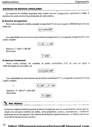 Lumbreras Editores Trigonometría
SISTEMAS PE MEDIDAS ANGULARES_________________________ __________
Los sistemas de medidas angulares más usados son tres: sexagesimal, centesimal y radial. A
continuación explicaremos los pormenores de cada sistema.
El Sistema Sexagesimal
Tiene como unidad de medida a! grado sexagesimal (Io), el cual es igual a 1/360 del ángulo de una
vuelta, así: ____ ________
; m< vuelta; 360° i
Las subunidades de este sistema son el minuto sexagesimal (I') y el segundo sexagesimal (1"), los
cuales cumplen
f F = 60' a 1 = 60”
____________ _____ f
Entonces T = 60x1'=60 x60"
Por lo tanto
V : 3600" '
El Sistema Centesimal
Tiene com o unidad d e m ed id a al grado cen tesim al ( l s), el cual es igual a
1/400 del ángulo de una vuelta, así
[ m <lvuelta=400g j
Las subunidades de este sistem a son el minuto centesimal ( l m
) y el segundo centesimal (T), los
cuales cumplen
* f ls =100m a r = i o o s j
Entonces ls = 100x lm= 100 x 100s
Por lo tanto
í l8= 10000* J
Nota Históríta
El sistema centesimal intentó desplazar al sistema sexagesimal, pero no resultó práctico, porque para su
empleo era necesario modificar las tablas, cartas geográficas, náuticas, astronómicas, y cambiar la
graduación de muchos aparatos. Este sistema fue ideado por el geodesta francés J. C. Borda, y aún se usa
en el ejército del país de este científico.
28
 