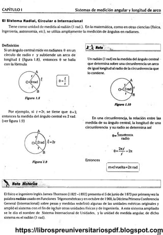 CAPÍTULO I Sistemas de medición angular y longitud de arco
El Sistema Radial, Circular o Internacional
Tiene com o unidad de medida al radián (1 rad.). En la matemática, com o en otras ciencias (física,
ingeniería, astronomía, etc), se utiliza ampliamente la medición de ángulos en radianes.
Definición
Si un ángulo central mide en radianes 0 en un
círculo de radio r y subtiende un arco de
longitud { (figura 1.8), entonces 6 se halla
con la fórmula
Figura 1.8
■ id l Nota
Un radián (1 rad) es la medida del ángulo central
que determina sobre una circunferencia un arco
de igual longitud al radio de la circunferencia que
lo contiene.
Figura 1.10
Por ejem plo, si { =2r, se tiene que 0 = 2,
entonces la medida del ángulo central es 2 rad.
(ver figura 1.9)
En una circunferencia, la relación entre las
medida de su ángulo central, la longitud de una
circunferencia y su radio se determina así
q _ ^circunferencia
radio
Entonces
m « l vuelta=2rt rad
Nota Hktóríia
El físico e ingeniero inglés James Thomson (1822 -1892) presenta el 5 de junio de 1873 por primeraivez la
palabra radián usado en Funciones Trigonométricas y en octubre de 1960, la Décima Primera Conferencia
General (Internacional) sobre pesas y medidas redefinió algunas de las unidades métricas originales y
amplió el sistema con el fin de incluir otras unidades físicas y de ingeniería. A este sistema ampliado
se le dio el nombre de Sistema Internacional de Unidades, y la unidad de medida angular, de dicho
sistema es el radián (1 rad).
29
https://librospreuniversitariospdf.blogspot.com
 
