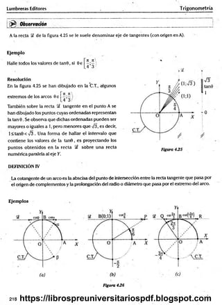 Lumbreras Editores T rigonometría
^ Observación
A la recta de la figura 4.25 se le suele denominar eje de tangentes (con origen en A).
Ejemplo
Halle todos los valores de tanB, si 0e
rt n 
.4*3/
Resolución
En la figura 4.25 se han dibujado en la C.T., algunos
extremos de los arcos Be
7I_7C
_4’3 /
También sobre la recta Sf tangente en el punto A se
han dibujado los puntos cuyas ordenadas representan
la tan 0. Se observa que dichas ordenadas pueden ser
mayores o iguales a 1, pero menores que 73, es decir,
l< ta n 0 < V 3 . Una forma de hallar el intervalo que
contiene ios valores de la tan0 , es proyectando los
puntos obtenidos en la recta §£ sobre una recta
numérica paralela al eje Y.
7 3
tan9
1
- 0
DEFINICIÓN IV
La cotangente de un arco es la abscisa de! punto de intersección entre la recta tangente que pasa por
el origen de complementos y la prolongación del radio o diámetro que pasa por el extremo del arco.
Ejemplos
Figura 436
218 https://librospreuniversitariospdf.blogspot.com
 