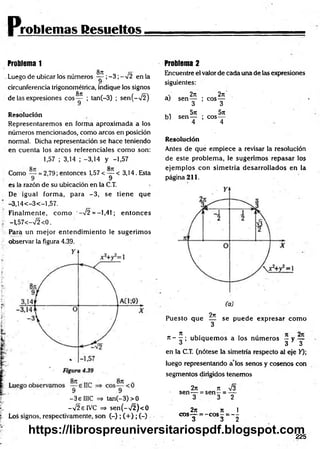 Problemas Resueltos
Problem
a 1
8t
i
Luego de ubicar los números — ;-3 ;-V 2 en la
circunferencia trigonométrica, indique los signos
S
7C
de las expresiones e o s— ; tan(-3) ; sen(->/2)
Resolución
Representaremos en forma aproximada a ios
números mencionados, com o arcos en posición
normal. Dicha representación se hace teniendo
en cuenta los arcos referenciales com o son:
1,57 ; 3,14 ; -3,14 y -1,57
Como — = 2,79; entonces 1,57 < — < 3,14. Esta
9 9
es la razón de su ubicación en la C.T.
De igual form a, para - 3 , se tien e que
—
3,14 < —
3 < —
1,57.
Finalm ente, com o ‘—
n
/2 = —
1,41; en to n ces
-1,57<-V 2<0.
Para un m ejor entendim iento le sugerim os
observar la figura 4.39.
- 3 e HIC => tan (-3)> 0
-V 2eIV C => se n (- ^ ) < 0
Loá signos, respectivamente, son (-) ; ( + ) ; (-)
Problem
a 2
Encuentre el valor de cada una de Iza expresiones
siguientes:
2jc 2n
aj sen — ; eos—
3 3
, , 5rt 5t
c
b) sen — ; eo s—
4 4
Resolución
Antes de que em piece a revisar la resolución
de este problem a, le sugerim os repasar los
ejem plos con sim etría desarrollados en la
página 211.
9ir
Puesto que — se puede expresar com o
3
rc- ^ ; u b iq u em os a los núm eros — y —
4 3 3
en la C.T. (nótese la simetría respecto al eje >0;
luego representando a los senos y cosenos con
segm entos dirigidos tenemos
2/t n J3
sen — = s e n - = —
3 3 2
2n 7t 1
eos— = - e o s - = ---
3 3 2
225
https://librospreuniversitariospdf.blogspot.com
 