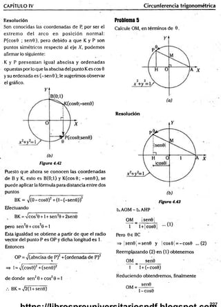 CAPÍTULO IV Circunferencia trigonométrica
Resolución
Son conocidas las coordenadas de P, por ser el
extrem o d el arco en p osición normal:
P(cos9 ; sen 0), pero debido a que K y P son
puntos simétricos respecto al eje X, podem os
afirmar lo siguiente:
•K y P presentan igual abscisa y ordenadas
opuestas por lo que la abscisa del punto Kes eos 0
y su ordenada es (-se n 0 ); le sugerimos observar
el gráfico.
Figura 4.42
Puesto que ahora se conocen las coordenadas
de B y K, esto es B(0;1) y K (cos0; -s e n 0 ), se
puede aplicar la fórmula para distancia entre dos
puntos
BK = ^(0 - cos0)2 + (1-(-se n 0 ))2
Efectuando
BK = 7 cos20 +1 + sen20 + 2sen0
pero sen 20 + cos20 = 1
Esta igualdad se obtiene a partir de que el radio
vector del punto P es OP y dicha longitud es 1.
Entonces
OP = 7(abscisa de P)2 + (ordenada de P)2
%
=» 1= 7 (cos0)2 + (sen0)2
de donde sen 20 + eos20 = 1
BK = V2(l + sen0)
Problema 5
Calcule OM, en términos de 0.
Resolución
Figura 4.43
AOM - t AHP
OM _ |sen0|
1 l + |co s0 |
Pero 0 e IIC
=> ¡sen0 ¡= sen0 y |c o s0 j= -c o s 0 ... (2)
Reemplazando (2) en (1) obtenem os
OM _ sen0
1 l + (-c o s0)
Reduciendo obtendremos, finalmente
OM =
sen0
t - COS0
227
 