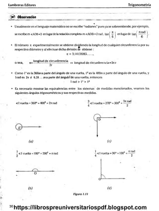 Lumbreras Editores Trigonometría
<>£■ Observación
• Usualmente en el lenguaje matemático no se escribe “radianes”pues ya se sobreentiende; por ejemplo,
se escribe m <AOB=2 en lugarde lanotacióncompleta m<AOB=2rad, tan| ~ J enlugarde tajaj j.
• El número n experimentalmente se obtiene dividiendo la longitud de cualquier circunferencia por su
respectivo diámetro y al efectuar dicha división se obtiene ;
ir = 3,14159265........
„ _ longitud de circunferencia . . , . >
.
o sea , ------ — ------------------ => longitud de circunferencia=2itr
• Como Ioes la 360ava parte del ángulo de una vuelta, 13es la 400ava parte del ángulo de una vuelta, y
1rad es 2n ó 6,28... ava parte del ángulo"de una vuelta, entonces
1 rad > 1° > l3
• Es necesario mostrar las equivalencias entre los sistemas de medidas mencionados, veamos los
siguientes ángulos trigonométricos y sus respectivas medidas.
<1 vuelta = 360° = 400? = 2ir rad - <1 vuelta = 270° = 300* = — —d
4 2
(a) (c)
- < 1vuelta = 180° = 2003 = it rad
2
- < 1vuelta = 90° = 100“ =
4 2
O
(b)
Figura 1.11
(d)
30
https://librospreuniversitariospdf.blogspot.com
 