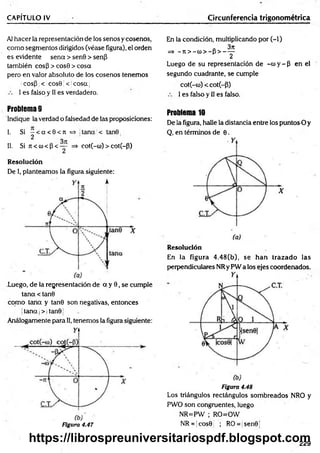 CAPÍTULO IV Circunferencia trigonométrica
Al hacer la representación de los senos y cosenos,
com o segmentos dirigidos (véase figura), el orden
es evidente sena > senO > senp
también eos 3 > cosO > cosa
pero en valor absoluto de los cosenos tenemos
;cosp ;< icosü < jcosa|
I es falso y II es verdadero.
En la condición, multiplicando por (-1)
a 3jt
=> —
ti > —
co> —
p > -----
2
Luego de su representación de -co y - 3 en el
segundo cuadrante, se cumple
cot(-co) < cot(-3)
I es falso y II es falso.
Problema 9
Indique la verdad o falsedad de las proposiciones:
I. Si - < a < 0 < n = * tana < tan0
2
II. Si 7
i< cu<3 < — =» cot(-co)> cot(~3)
Resolución
De I, planteamos la figura siguiente:
.Luego, de la representación de a y 0, se cumple
tana < tan0
com o tana y tan0 son negativas, entonces
jtana j> | tan01
Análogamente para II, tenemos la figura siguiente:
Figura 4.47
Problema 10
De la figura, halle la distancia entre los puntos O y
Q, en términos de 0.
Resolución
En la figura 4.48(b), se han trazado las
perpendiculares NRy PW a los ejes coordenados.
Figura 4.48
Los triángulos rectángulos sombreados NRO y
PWO son congruentes, luego
NR=PW ; RO=OW
NR = jcos0 ; RO= sen0
229
https://librospreuniversitariospdf.blogspot.com
 