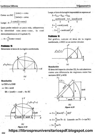 Lumbreras Editores Trigonometría
Como aelV C
Luego A =
í |cota| = -c o ta
[ |se n a |= -se n a
(-cota)(l + sena)
(para poder reducir un poco más, utilizaremos
la identidad c o ta . sena = cosa , la cual
demostraremos en el Capítulo V).
A
-1
2
(cota + cosa)
Problema 15
Determine el área de la región sombreada.
kC D O skO A B
=> OA = sen0
BA= |cos0| = -c o s0 ; 0eUC
Figura 4.52
Luego, el área de la región trapezoidal se expresa así
S = SoAB + ^BOC + ^ODC
sen9|cos0| 1x 1 |co s0 |sen 0
“ 2 + 2 + 2
S = - + sen0|cos6|
, 2
.-. S = - sen 9cos0ju 2
Problema 16
Del gráfico, calcule el. área de la región
sombreada, si BOC es un sector circular.
Resolución
El área del trapecio circular (S), lo calcularemos
com o una diferencia d e regiones entre'los
sectores BOC y AOD.
Figura 4.53
=» S = Í0(sec0)2 - Í 0 ( l )2
=> S = ®(sec20 - l ) (usando sec20 -1 = tan20 )
S = -ta n 20
2
232
https://librospreuniversitariospdf.blogspot.com
 