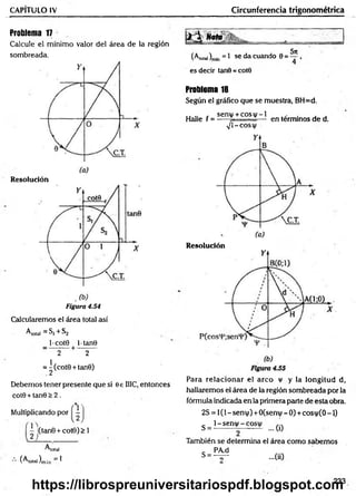 CAPITULO IV Circunferencia trigonométrica
Problema 17
Calcule el mínimo valor del área de la región
sombreada.
Resolución
Figura 4.54
Calcularemos el área total así
A total = S j + S 2
l-cot0 lt a n 0
—---------H
-----------
2 2
= ^(cot0 + tan0)
Debemos tener presente que si 0 e HIC, entonces
cot0 + tan0 > 2 .
.% ,
Multiplicando por -
I(tan0 + cot0)> 1
total
(^total)m{n ^
Noto
5xc
(A,o,ai)m
ln = 1 se da cuando 0 = — ,
es decir tan0 = cote
Problema 18
Según el gráfico que se muestra, BH=d.
„ , sen(/ + c o s v - l , . . ,
Halle f = ----- 7- — en términos de d.
s J  - C O S X  l
Resolución
Para relacionar el arco v y la longitud d,
hallaremos el área de la región sombreada por la
fórmula indicada en la primera parte de esta obra.
2S = 1(1 - sent|/) +0(seni|/ - 0) + cosi|/(0 -1)
1- sen|/ - cosí)/
S = ... (0
También se determina el área com o sabem os
c PA.d
s = - v ~ - 0 0
233
https://librospreuniversitariospdf.blogspot.com
 
