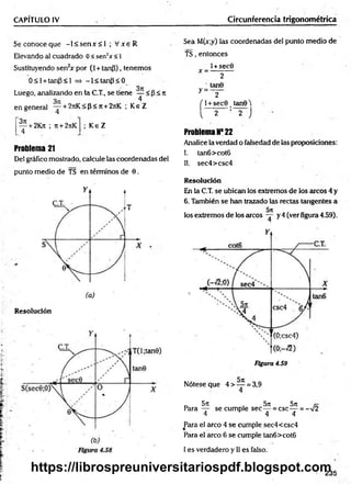 CAPÍTULO IV Circunferencia trigonométrica
S econoceque -l< s e n x < 1 ; V xe R
Elevando al cuadrado 0 < sen2* <1
Sustituyendo sen2
* por (1+ tanP), tenemos
0 < l + tanP<l => -l< ta n p < 0
Luego, analizando en la C.T., se tiene — < p < n
3n 4
en general — + 2rrK < p < 7t+ 2jiK ; K eZ
— + 2K?t ; it + 2rtK
4
K eZ
Problema 21
Del gráfico mostrado, calcule las coordenadas del
punto medio de TS en términos de 0.
Resolución
Sea M(x;y) las coordenadas del punto medio de
TS, entonces
l+sec0
* = ----------
2
tan0
y = ~ 2 "
f l + sec0 tanQ2
!
I 2 : 2 J
Problema N* 22
Analice la verdad o falsedad de las proposiciones:
!. tan6>cot6
II. sec4>csc4
Resolución
En la C.T. se ubican los extremos de los arcos 4 y
6. También se han trazado las rectas tangentes a
los extremos de los arcos y 4 (ver figura 4.59).
Figura 4.59
Nótese que 4 > — = 3,9
4
r, 5n 5lt 5j[
Para — se cumple sec — = csc — = -V2
4 4 4
Para el arco 4 se cumple sec4<csc4
Para el arco 6 se cumple tan6>cot6
I es verdadero y II es falso.
 235
https://librospreuniversitariospdf.blogspot.com
 
