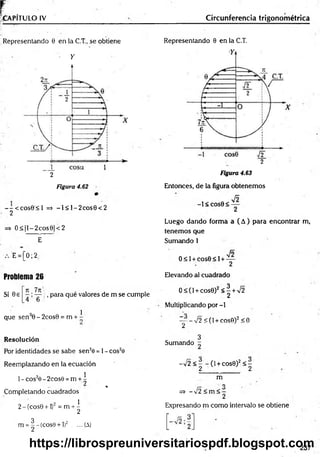 f .
CAPITULO IV _______________
Representando 0 en |a C.T., se obtiene
• Y
2
Figura 4.62
--< c o s 0 < l => -I< l-2 c o s 0 < 2
2
=> O < |l-2cos0|< 2
E-
E = [0; 2,
Problema 26
Si 0e ^ ^ , para qué valores de m se cumple
, 1
que sen 0 - 2cos0 = m + -
Resolución
Por identidades se sabe sen20 = 1- cos2e
Reemplazando en la ecuación
1- cós2e - 2cos0 =m + ^
j¡
j* . %
Completando cuadrados
2-(cos0 + l)2 = m + ^
m = |-(c o s9 + l)2 ....(A)
Circunferencia trigonométrica
Representando 0 en la C.T.
Figura 4.63
Entonces, de la figura obtenemos
-1 < C O S 0 < —
2
Luego dando forma a ( A) para encontrar m,
tenemos que
Sumando 1
/o
0 < 1+ cos0 < 1+ —
2
Elevando al cuadrado
O < ( 1 + c o s 0 )2 < ! + V 2
Multiplicando por -l
— - - n/ 2 < ( 1 + c o s 0 ) 2 < O
2
3
Sumando ~
-/2 < - - (1+ cos0)2< -
2 2
m
O
=
?> - Í2 <m < -
2
Expresando m como intervalo se obtiene
237
https://librospreuniversitariospdf.blogspot.com
 