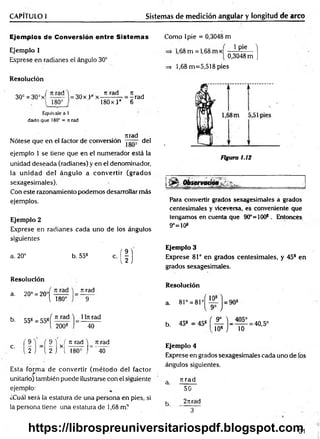 CAPÍTULO I Sistemas de medición angular y longitud de arco
Ejemplos de Conversión entre Sistemas
Ejemplo 1
Exprese en radianes el ángulo 30°
Resolución
30c = 30° x f
[ 180°
Equivale a l
dado que 180° = n rad
rtrad
Nótese que en el factor de conversión del
ejemplo 1 se tiene que en el numerador está la
unidad deseada (radianes) y en el denominador,
la unidad del ángulo a convertir (grados
sexagesimales).
Con este razonamiento podemos desarrollar más
ejemplos.
Ejemplo 2
Exprese en radianes cada uno de los ángulos
siguientes
a. 20° b. 558 c. ( | )
= 30x L 0x
t
i rad
180x } “
Jt j
=- rad
6
Como lpie = 0,3048 m
1,68 m = 1,68 m x 1 Pie ]
0,3048 m J
=s 1,68 m =5,518 pies
Figura 1.12
Para convertir grados sexagesimales a grados
centesimales y viceversa, es conveniente que
tengamos en cuenta que 90°=100*. Entonces
9°=10*
Ejemplo 3
Exprese 81° en grados centesim ales, y 45* en
grados sexagesimales.
Resolución
a. 20° = 20°í
1 180°
n rad
9
b. 55* = 55*
n rad
2008
1ln rad
40
Resolución
a. 81° = 81°^
b. 45* = 45s
9° ) _ 405°
10* J 10
= 40,5°
c.
( 9
2
9 1 ( n rad )_ n rad
2 j X[ l 80=
~j" 40
Esta form a de convertir (m étodo del factor
unitario) también puede ilustrarse con el siguiente
ejemplo:
¿Cuál será la estatura de una persona en pies, si
la persona tiene una estatura de 1,68 m1
Ejemplo 4
Exprese en grados sexagesimales cada uno de los
ángulos siguientes.
a rcrad
50
k 2rtrad
3 ~ ~
31
https://librospreuniversitariospdf.blogspot.com
 