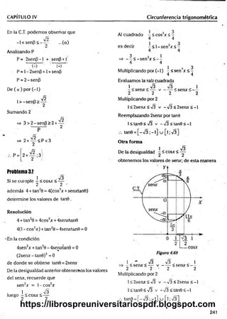 CAPÍTULO IV Circunferencia trigonométrica
En la C.T. podemos observar que
fñ
-l< s e n p < —— ...(a)
Analizando P
P= 2senp-l + senp+l
P = 1- 2senP +1 + sen|3
P = 2-senP
De ( a ) por (-1)
1 > -senp >
V2
Sumando 2
Jó
=
> 3 > 2 -se n P >2 + —
2
=» 2+ — < P< 3
2
P= 2 + — ;3 /
2 /
Problema 32
. 1 . . 73
Si se cumple - < eos* < —
2 2 •
además 4 + tan20 = 4(cos2* + sen*tan0)
determine los valores de tan0 .
Resolución
4 + tan20 = 4cos2* + 4sen*tan0
4(1 - eos2*) + tan20 - 4serurtan0 = 0
-En la condición
4sen2x + tan20 - 4senxtan0 = 0
«
(2seav-tan0)2=0
de donde se obtiene tan0 = 2serur
De la desigualdad anterior obtenemos los valores
del serur, recuerde que
sen2* = l-c o s 2*
. 1 . . V3
luego -< c o s * < —
2 2
1 ’ ? 3
Al cuadrado - < eos2* < -
4 4
es decir - < l - s e n 2* < -
4 4
3 2 1
=> — < -se n * < - -
4 4
1 i
Multiplicando por (-1) - < sen * < -
4 4
Evaluamos la raíz cuadrada
1 , .7 3 73 . . 1
2 2 2 2
Multiplicando por 2
l< 2sen*< 73 v -7 3 < 2 s e n * < -l
Reemplazando 2sen* por tañe
1< tanO <73 v - 73 < tan0 < -1
tan0 = [ - 7 3 ; - l ] u [ l ; 7 3 ]
Otra forma
1 73
De la desigualdad - í eos* < —
obtenemos los valores de sen*; de esta manera
1 . - . 7 3 73 . . 1
=> - < sen* < — v ------< sen* < —
2 2 - 2 2
Multiplicando por 2
l< 2sen*< 73 v -7 3 < 2 s e n * < -l
1< tan0 <73 v -7 3 < tán0 < -1
tan0 = [ - 7 3 ; - l ] u [ l;7 3 ]
241
https://librospreuniversitariospdf.blogspot.com
 