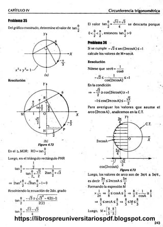 CAPITULO IV Circunferencia trigonométrica
Problema 35
0
Del gráfico mostrado, determine el valor de tan -
Figura 4.72
En el k MOR: RO = ta n -
2
Luego, en el triángulo rectángulo PHR
l
. 0 2 1
ta n - = ----- —
2
ta n - + — 2tan§ + >/5
_ 2. 2 2
=> 2tan2- + /3 ta n --l = 0
2 2
Resolviendo la ecuación de 2do. grado
tan
e_ -V 3 ± V V 3 2-4(2)H )
2(2)
e V ñ -V s
tan - = ----- ------
2 4
c, . 8 VÍT + V3 . '
El valor ta n - = ------— se descarta porque
„ 0 n . . 6 .
0 < - < - , entonces tan - > 0
2 2 2
Problema 36
Si se cumple - 72 < sec(2jieosA) < -1
calcule los valores de M=secA
Resolución
Nótese que sec0 =
cose
-72< -
1
< -l
cos(2jtcosA)
En la condición
JS
=> - — > cos(2ncosA) > -1
Jñ
-1 < cos(2ncos A) < ——
Para averiguar los valores que asum e el
arco(27tcosA), analicemos en la C.T.
es decir ^ < 2rtcosA < —
4 4
Formando la expresión M
1 1 8
3 5 8
x - = , - < c° sA < - ^ - > — > 5
=> | < secA < | =» - < Má |
5 3 5 - 3
Luego, M=
8.8
15 ’ 3J
243
https://librospreuniversitariospdf.blogspot.com
 