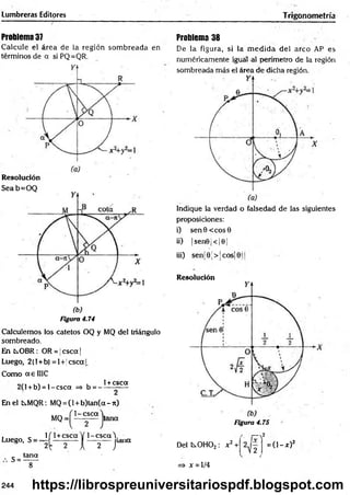 Lumbreras Editores Trigonometría
Problema 37
Calcule el área de la región som breada en
términos de a si PQ=QR.
Resolución
Seab=O Q
Figura 4.74
Calculemos los catetos OQ y MQ del triángulo
sombreado.
En ts.OBR: OR = jcsca |
Luego, 2(l+b) =I+|cscal.
Como a e 1IIC
„ „ , , , , 1+ csca
2(1 +b) = l-c s c a => b = -------—
En el Cs.MQR: MQ= (l+ b )tan (a-n )
1 -csca
MQ = tana
Problema 38
De la figura, si la m ed id a del arco AP es
numéricamente igual al perímetro de la región
sombreada más el área de dicha región.
Indique la verdad o falsedad de las siguientes
proposiciones:
i) sen 6 < eos 0
ii) |sen©j< |©¡
iii) senj 9 ■
> ¡cos¡ jj
Resolución
Figura 4.75
Luego, S =
1
'2
s =tana
~ íT
( 1+csca V 1 -csca Y
2 r a
[ 7 
[ 2 1 Del C0H02: x2+
K
2
¿ )
=> x = l/4
2
= ( l- * ) 2
244 https://librospreuniversitariospdf.blogspot.com
 
