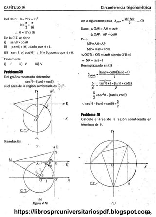 CAPÍTULO IV Circunferencia trigonométrica
Del dato:. 0 = 27u: + roc2
e = í + iL
2 16
0 = 17jc/ 16
De la C.T. se tiene
i) sen0 >cos0
i¡) ¡sen9¡ < 10 1, dado que 0>1.
iii) sen' 0; > ¡eos] 0 j| ; ;0 = 0, puesto que e> 0.
Finalmente
i) F ii) V iii) V
Problema 39
Del gráfico mostrado determine
De la figura mostrada SiM
N
P= ... (1)
Dato: tsOAM: AM= tan0
kOAP: AP = cot0
Pero
MP=AM+AP
MP=tan0 + cot0
KOO'N: O'N = tan0 siendo O'R=1
=> NR = tan9-l
Reemplazando en (1)
c (tan0 + cot0)(tan0-l)
paM
NP ~ 2
5 tan20 + l-(tan 0 + cot0)
/ = %
C
■
- = sec20 - (tan0 + cot0)
.-. sec20-(tan0 + cot0)
5
2
Problema 40
Calcule el área de la región som breada en
términos de 0.
(a)
.245
https://librospreuniversitariospdf.blogspot.com
 