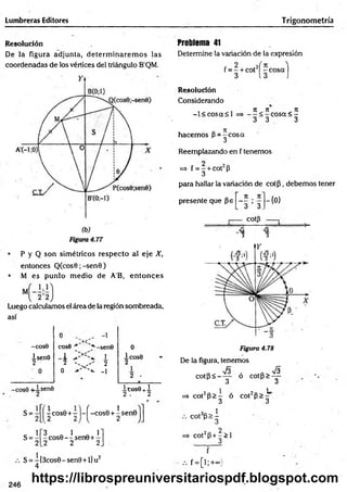 Lumbreras Editores Trigonometría
Resolución
De la figura adjunta, determ inarem os las
coordenadas de los vértices del triángulo B'QM.
• P y Q son sim étricos respecto al eje X,
entonces Q (cos0;-sen0)
• M es punto m edio de A'B, en to n ces
Luego calculamos el área de la región sombreada,
así
-COS0
isenO
2
cose ■
1
2 '
0
, -1
,*
■-senO
1
2
'*• -1
-cos6 +isen0
0
1 cose
2
i c o s e + i
2 , 2
s=
x cos0 + r V í -cos0 + 1 sen0 j
3 Q 1 A T
- cos0 — sen0+-
.2 2 2
S = -[3cos0-sen0 +l]u2
4
Problema 41
Determine la variación de la expresión
f = - + cot2í -c o s a )
3 13 )
Resolución
Considerando
-l< c o s a < l
hacem os P -^ c o s a
Reemplazando en f tenemos
n ii _ji
c o s a < -
3 3 3
=> f = - + cot2p
3
para hallar la variación de co tp , debemos tener
presente que pe
n . n
'3 ’ 3.
cotp
-{0}
73
3
73
3
Figura 4.78
De la figura, tenemos
c o tp < -^ p ó c o t P > ^
=» cot2p > - ó cot2P>
3 3
C O t 2p > ^
C 0 t 2 p + - > 1
3
f = [ ! ; + « )
246
https://librospreuniversitariospdf.blogspot.com
 