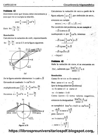 CAPÍTULO IV Circunferencia trigonométrica
Problema 42
Determine entre qué límites debe encontrarse p
para que no se cumpla la relación.
p se c - = sec -c o t20
Dato:
5rc
T i
Resolución
Calculemos la variación de cot0, representando
7T
í 571'
0 e — ; — ) en la C.T. en la figura siguiente.
6 4 /
De la figura anterior obtenemos 1< cot0 < V3
Elevando al cuadrado 1< cot20 < 3
f n ) n n 3n
multiplicando por I —i: ^ < ^ cot
ir re o~ ti 3u
Hacemos a = -c o t 0 =s - < a < —
4 4 4
Figura 4.79
Calculemos la variación de seca a partir de la
figura adjunta í a * ^ I>por definición de s e c a ,
entonces se cumple
se ca s (-°°;-V 2 )u { /2 ;+«>)
Por condición del problema, no se cumple si
->/2<seca<%/2
sustituyendo a por - c o t20 , tenemos . ¿
4 •
-Í2 <se cj^ c o t20j< Í2
-V 2 :£ p sec -< V2
4
-¡2 <psÍ2 <¡2
- l< p < 1
Problema 43
Halle la variación de cscw, si se encuentra en
(0;rt), sabiendo que —
cs- — > 0
senw -1
Resolución
Como 0 < w < 7i 0 < senw <1
n
Pero senw * 1 => w ?í -
2
(por la desigualdad del problema)
=> 0 < sen w < l o cscw > l
=> -1 < senw - 1< 0
Como (se n w -1 ) tom a valores negativos,
entonces la desigualdad ^csc w ~ ¿t > q
senw -1
se cumplirá si 3csc2w - 4 < 0
-2^3 „ 2^3
=> -------< cscw < - —
3 3
pero cscw >l
2
esc w <
1< cscw <
.-. cscw = (1;
2 S
3
2V3"
247
https://librospreuniversitariospdf.blogspot.com
 