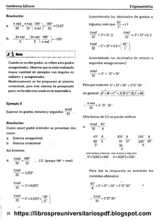 Lumbreras Editores T rigonometría
Resolución
Ttjad _ 7t rad( 180° V 180° _ .
50 50 [ Tirad ) 50
b 2t
trad 2itrad( 180°  )2Q0
3 3 i ti rad j
Nota __________
Cuando se escribe grados, se refiere a los grados
sexagesimales. Observar que se están realizando
mayor cantidad de ejemplos con ángulos en
radianes y sexagesimales.
Modernamente se ha propuesto al sistema
centesimal, pero este sistema ha prosperado
poco, no ha sido muy usado en la matemática.
(convirtiendo los decim ales de grados a
6 0 1
minutos, note que — = 1)
* 1=
Tirad Tirad
32
urad
~32~
= 5°+37, 5'
= 5° + 37'+0,5'xf
32
60"
= 5°+37'+0, 5'
(convirtiendo los decim ales de minuto a
segundos sexagesimales)
Tirad
32
= 5° + 37'+ 30"
Pero por notación 5o+ 37'+30" = 5°37'30"
en general A° + B'+ C”= A°B' C"; B,C < 60j
Ejemplo 5
nrad
Exprese en grados, minutos y segundos
Resolución
Como usted podrá entender se presentan dos
casos:
a. Sistema sexagesimal
b. Sistema centesimal
Así tenemos
a. = ”§2” • ■ • (O (porque 18(f = nrad)
ti rad
" ~ 3 2 ~
= 5= 37’ 30"
Otra forma; de (1) se puede verificar
nrad 45°
3' 32 8
45° 8 . 300' 8
40= 5 60 37'
5= 56
4'
240' 8
240" 30"
! 0
este residuo a minutos este residuo a segundos
5°=5(60')=300' : 4'=4(60") =240"
Jirad
Tirad
~32~
nrad
32
= 5,625°
= 5°+0,625°
= 5°+0,625)*x|
Para dar la resp u esta se sum arán los
cocientes obtenidos
45°
= 5° + 37'+30" = 5°37'30"
nrad
~32~
= 5°37'30"
32 https://librospreuniversitariospdf.blogspot.com
 